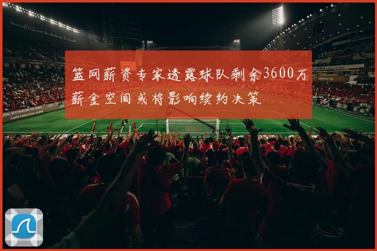 篮网薪资专家透露球队剩余3600万薪金空间或将影响续约决策